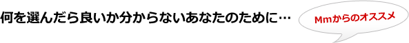 何を選んだら良いか分からないあなたのために… Mmからのオススメ